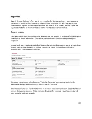 Seguridad
A partir de este título, no infiera que le voy a enseñar las técnicas antiguas y secretas que se
han venido transmitiendo ocultamente de generación en generación. Sólo le voy a mostrar
cómo cambiar algunas de las claves que vienen por defecto en el sistema, a hacer copias de
seguridad mediante la interface Web de Elastix y cómo recuperar las mismas.
Copia de respaldo
Para realizar una copia de respaldo, sólo tenemos que ir a Sistema → Respaldar/Restaurar y dar
click sobre el botón “Respaldar”. Una vez ahí, se nos muestra una serie de opciones para
respaldar.
Lo ideal sería que respaldáramos todo el sistema. Pero teniendo en cuenta que si se trata de un
sistema en operación, lo lógico es realizar este tipo de tareas en un momento donde la
actividad en la central sea bastante baja.
Dentro de este proceso, seleccionamos “Todas las Opciones” (esto incluye, inclusive, los
archivos de configuración de Dahdi) y damos click en “Procesar”.
Debemos esperar a que el sistema termine de procesar toda esa información. Dependiendo del
tamaño de nuestras bases de datos, mensajes de voz en los buzones, etc., el sistema durará
poco o mucho haciendo la copia.
206
 