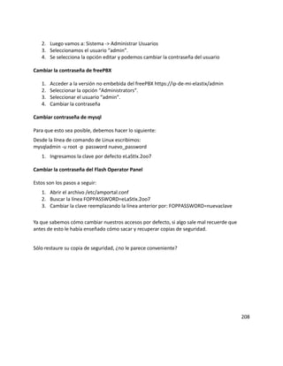 2. Luego vamos a: Sistema -> Administrar Usuarios
3. Seleccionamos el usuario “admin”.
4. Se selecciona la opción editar y podemos cambiar la contraseña del usuario
Cambiar la contraseña de freePBX
1. Acceder a la versión no embebida del freePBX https://ip-de-mi-elastix/admin
2. Seleccionar la opción “Administrators”.
3. Seleccionar el usuario “admin”.
4. Cambiar la contraseña
Cambiar contraseña de mysql
Para que esto sea posible, debemos hacer lo siguiente:
Desde la línea de comando de Linux escribimos:
mysqladmin -u root -p password nuevo_password
1. Ingresamos la clave por defecto eLaStIx.2oo7
Cambiar la contraseña del Flash Operator Panel
Estos son los pasos a seguir:
1. Abrir el archivo /etc/amportal.conf
2. Buscar la línea FOPPASSWORD=eLaStIx.2oo7
3. Cambiar la clave reemplazando la línea anterior por: FOPPASSWORD=nuevaclave
Ya que sabemos cómo cambiar nuestros accesos por defecto, si algo sale mal recuerde que
antes de esto le había enseñado cómo sacar y recuperar copias de seguridad.
Sólo restaure su copia de seguridad, ¿no le parece conveniente?
208
 