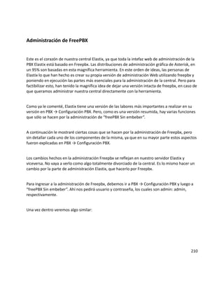 Administración de FreePBX
Este es el corazón de nuestra central Elastix, ya que toda la intefaz web de administración de la
PBX Elastix está basado en Freepbx. Las distribuciones de administración gráfica de Asterisk, en
un 95% son basadas en esta magnífica herramienta. En este orden de ideas, las personas de
Elastix lo que han hecho es crear su propia versión de administración Web utilizando freepbx y
poniendo en ejecución las partes más esenciales para la administración de la central. Pero para
factibilizar esto, han tenido la magnífica idea de dejar una versión intacta de freepbx, en caso de
que queramos administrar nuestra central directamente con la herramienta.
Como ya le comenté, Elastix tiene una versión de las labores más importantes a realizar en su
versión en PBX → Configuración PBX. Pero, como es una versión resumida, hay varias funciones
que sólo se hacen por la administración de “freePBX Sin embeber”.
A continuación le mostraré ciertas cosas que se hacen por la administración de Freepbx, pero
sin detallar cada uno de los componentes de la misma, ya que en su mayor parte estos aspectos
fueron explicadas en PBX → Configuración PBX.
Los cambios hechos en la administración Freepbx se reflejan en nuestro servidor Elastix y
viceversa. No vaya a verlo como algo totalmente divorciado de la central. Es lo mismo hacer un
cambio por la parte de administración Elastix, que hacerlo por Freepbx.
Para ingresar a la administración de Freepbx, debemos ir a PBX → Configuración PBX y luego a
“freePBX Sin embeber”. Ahí nos pedirá usuario y contraseña, los cuales son admin: admin,
respectivamente.
Una vez dentro veremos algo similar:
210
 
