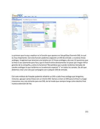 Lo primero que le voy a explicar es la función que aparece en SetupZap Channels DID, la cual
es muy importante. Con esta función podemos asignarle un DID de entrada a nuestras líneas
análogas. Imagínese que tenemos una tarjeta con 12 lineas análogas y de esas 12 queremos que
la línea 5 sea solamente para Fax y que la línea 9 entre directamente sin pasar por ningún IVR al
gerente de la compañía, ¿cómo lo haríamos? Recuérdese que cuando recibimos llamadas de
canales análogos lo que recibimos es la extensión especial “s” en todos los canales. De ahí que
debemos crear una ruta que compagine con cualquier DID de entrada.
Con este módulo de Freepbx podemos añadirle un DID a cada línea análoga que tengamos,
inclusive, agrupar varias líneas con un mismo DID. Vamos a crear un DID para la línea 5 y luego
crearemos una ruta entrante para ese DID, de tal modo que siempre tenga como destino final
nuestra extensión de Fax.
211
 