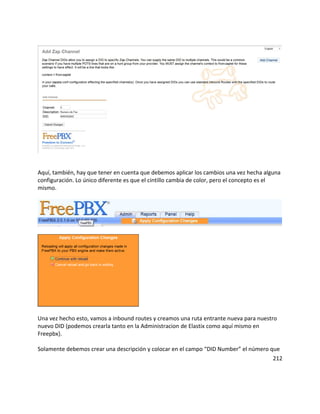 Aquí, también, hay que tener en cuenta que debemos aplicar los cambios una vez hecha alguna
configuración. Lo único diferente es que el cintillo cambia de color, pero el concepto es el
mismo.
Una vez hecho esto, vamos a inbound routes y creamos una ruta entrante nueva para nuestro
nuevo DID (podemos crearla tanto en la Administracion de Elastix como aquí mismo en
Freepbx}.
Solamente debemos crear una descripción y colocar en el campo “DID Number” el número que
212
 