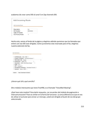 acabamos de crear como DID al canal 5 en Zap channels DID.
Hecho esto, vamos al fondo de la página y elegimos adónde queremos que las llamadas que
entren con ese DID sean dirigidas. Como ya tenemos esto reservado para el fax, elegimos
nuestra extensión de fax.
¿Vieron qué útil y qué sencillo?
Otro módulo interesante que tiene FreePBX, es el llamado “VoiceMail Blasting”.
¿Qué hace este modulo? Para darle respuesta, ¿se recuerdan del módulo de paginación e
Intercomunicación? Pues es similar en la forma de funcionar. La única diferencia es que en vez
de utilizar el auricular para enviar un mensaje, usted será dirigido al buzón de voz del grupo
seleccionado.
213
 
