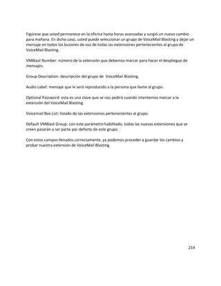 Figúrese que usted permanece en la oficina hasta horas avanzadas y surgió un nuevo cambio
para mañana. En dicho caso, usted puede seleccionar un grupo de VoiceMail Blasting y dejar un
mensaje en todos los buzones de voz de todas las extensiones pertenecientes al grupo de
VoiceMail Blasting.
VMBlast Number: número de la extensión que debemos marcar para hacer el despliegue de
mensajes.
Group Description: descripción del grupo de VoiceMail Blasting.
Audio Label: mensaje que le será reproducido a la persona que llame al grupo.
Optional Password: esta es una clave que se nos pedirá cuando intentemos marcar a la
extensión del VoiceMail Blasting.
Voicemail Box List: listado de las extensiones pertenecientes al grupo.
Default VMBlast Group: con este parámetro habilitado, todas las nuevas extensiones que se
creen pasarán a ser parte por defecto de este grupo.
Con estos campos llenados correctamente, ya podemos proceder a guardar los cambios y
probar nuestra extensión de VoiceMail Blasting.
214
 