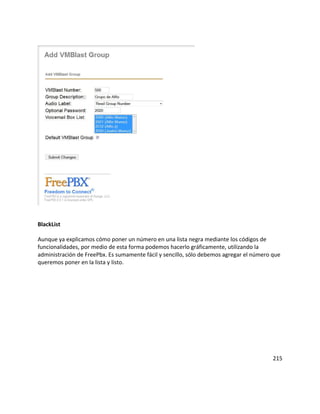 BlackList
Aunque ya explicamos cómo poner un número en una lista negra mediante los códigos de
funcionalidades, por medio de esta forma podemos hacerlo gráficamente, utilizando la
administración de FreePbx. Es sumamente fácil y sencillo, sólo debemos agregar el número que
queremos poner en la lista y listo.
215
 