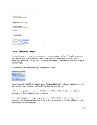 Backup y Restore con Freepbx
Bueno, ahora vamos a explicar cómo copiar y restaurar datos al estilo de Freepbx. La ventaja
que Freepbx tiene es que podemos calendarizar las copias, ya sea que se hagan diarias,
semanales, mensuales, anuales, etc. Esto puede hacerse sin la intervención nuestra o de algún
administrador.
Lo primero que debemos hacer es ir a donde dice “Tools”.
Una vez que estemos ahí, damos click sobre “Backup & Restore” y allí dentro podemos ver dos
botones que dicen “Add Backup Schedule” y “Restore from Backup”.
Evidentemente, debemos presionar el botón de “Add Backup Schedule” ya que no tenemos
ninguna copia de seguridad hecha con Freepbx.
Una vez dentro, podemos elegir, al igual que en el módulo de backup de Elastix, a qué
queremos sacarle copia de seguridad. Como podrá darse cuenta, el módulo de Elastix es más
detallado y es más rico opciones.
216
 