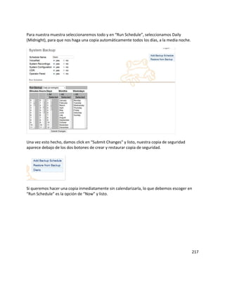 Para nuestra muestra seleccionaremos todo y en “Run Schedule”, seleccionamos Daily
(Midnight), para que nos haga una copia automáticamente todos los días, a la media noche.
Una vez esto hecho, damos click en “Submit Changes” y listo, nuestra copia de seguridad
aparece debajo de los dos botones de crear y restaurar copia de seguridad.
Si queremos hacer una copia inmediatamente sin calendarizarla, lo que debemos escoger en
“Run Schedule” es la opción de “Now” y listo.
217
 