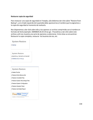 Restaurar copia de seguridad
Para restaurar una copia de seguridad en Freepbx, sólo debemos dar click sobre “Restore from
Backup”, y en el lado izquierdo de la pantalla debe aparecernos el nombre que le asignamos a
la copia de seguridad al momento de realizarla.
Nos disponemos a dar click sobre ella y nos aparece un archivo comprimido con el nombre en
formato de fecha (ejemplo: 20090824.20.24.19.tar.gz). Procedmos a dar click sobre este
archivo y ahí nos muestra una serie de opciones a seleccionar. Entre éstas se encuentran:
Restaurar la copia completa, restaurar los buzones de voz, etc.
218
 