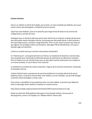 Custom-Contexts
Este es un módulo no oficial de Freepbx, por lo tanto, no viene instalado por defecto, por lo que
vamos a tener que descargarlo e instalarlo de forma manual.
¿Qué hace este módulo?, pues es la salvación para largas líneas de texto en los archivos de
configuración y ese tipo de cosas.
Supóngase que un cliente le pide que quiere tener dentro de su empresa un grupo de personas
que sólo pueda realizar llamadas internas; otro grupo que sólo pueda llamar a nivel nacional y
otro que tenga acceso a celulares y larga distancias. Pero a la vez usted no quiere que cada vez
que alguien con privilegio realice una llamada le pida algún PIN de identificación, sino que la
llamada salga normalmente.
¿Cómo se resuelve esto que a primera vista parece complicado?
En “Asterisk puro”, como generalmente se le llama a la instalación de Asterisk a nivel de texto,
esto se puede hacer colocando los diferentes grupos de extensiones en diferentes contextos.
Pero en Elastix no es tan sencillo hacer esto, ya que todas nuestras extensiones son creadas en
un mismo contexto, el cual se llama “from-internal”.
Si cambiamos el contexto de nuestra extensión, ninguno de los servicios funcionará, incluyendo
las llamadas internas.
Custom-Context viene a proveernos de esa funcionalidad con la ventaja adicional de que lo
podemos hacer a nivel de la interfaz Web. Este módulo, una vez instalado, nos permite denegar
o permitir ciertos privilegios y ciertas rutas.
Pues vamos a ejemplificar lo que podemos hacer con este módulo. Lo primero que debemos
hacer es descargar dicho módulo e instalarlo en nuestra central.
http://www.freepbx.org/trac/attachment/ticket/1447/customcontexts-0.3.3.tgz
Desde esa dirección Web podemos descargar el mencionado módulo. Una vez que lo
descarguemos, vamos a la Freepbx y en “Module Admin” damos click
219
 
