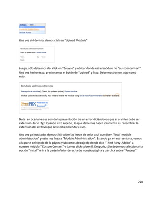 Una vez ahí dentro, damos click en “Upload Module”
Luego, sólo debemos dar click en “Browse” y ubicar dónde esá el módulo de “custom-context”.
Una vez hecho esto, presionamos el botón de “upload” y listo. Debe mostrarnos algo como
esto:
Nota: en ocasiones es común la presentación de un error diciéndonos que el archivo debe ser
extensión .tar o .tgz. Cuando esto sucede, lo que debemos hacer solamente es renombrar la
extensión del archivo que se le está pidiendo y listo.
Una vez ya instalado, damos click sobre las letras de color azul que dicen “local module
administration” y esto nos lleva a “Module Administration”. Estando ya en esa ventana, vamos
a la parte del fondo de la página y ubicamos debajo de donde dice “Third Party Addon” a
nuestro módulo “Custom Context” y damos click sobre él. Después, sólo debemos seleccionar la
opción “install” e ir a la parte inferior derecha de nuestra página y dar click sobre “Process”.
220
 