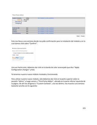 Esto nos lleva a una ventana donde nos pide confirmación para la instalación del módulo y en la
cual damos click sobre “Confirm”.
Una vez hecho esto, debemos dar click en la banda de color anaranjado que dice “Apply
Configuration changes” y listo.
Ya tenemos nuestro nuevo módulo instalado y funcionando.
Para utilizar nuestro nuevo módulo, sólo debemos dar click en la parte superior sobre la
pestaña “Admin” y luego vamos a “Third Party Addon”, ubicado en la parte inferior izquierda de
la página. De ahí nos dirigimos a “Custom Contexts”, una vez dentro, nos muestra una ventana
bastante sencilla con lo siguiente:
221
 