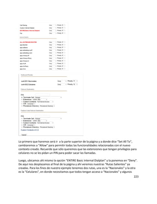 Lo primero que haremos será ir a la parte superior de la página y a donde dice “Set All To”,
cambiaremos a “Allow” para permitir todas las funcionalidades relacionadas con el nuevo
contexto creado. Recuerde que sólo queremos que las extensiones que tengan privilegios para
celulares no se les pidan un PIN para poder sacar las llamadas.
Luego, ubicamos ahí mismo la opción “ENTIRE Basic Internal Dialplan” y la ponemos en “Deny”.
De aquí nos desplazamos al final de la página y ahí veremos nuestras “Rutas Salientes” ya
creadas. Para los fines de nuestro ejemplo tenemos dos rutas, una es la “Nacionales” y la otra
es la “Celulares”, en donde necesitamos que todos tengan acceso a “Nacionales” y algunos
223
 