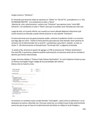 tengan acceso a “Celulares”.
En virtud de que tenemos todas las opciones en “Allow” en “Set All To”, procedemos a ir a “ALL
OUTBOUND ROUTES” y le cambiamos el valor a “Deny”.
Además de esto, seleccionamos nuestra ruta “Celulares” que aparece como “outrt-002-
Celulares” y le cambiamos el valor a “Deny” para que no puedan sacar llamadas por esta ruta.
Luego de esto, en la parte inferior nos muestra un menú adonde debemos seleccionar qué
acción tomará una llamada cuando intente alcanzar la ruta saliente “Celulares”.
Si somos personas que nos gusta proyectar poder, entonces lo podemos remitir a un anuncio
que diga algo así como: “Usted no tiene permiso para ejecutar esta llamada, favor ponerse en
contacto con el administrador de su central”, ¿verdad que suena bien?, eeeeeh…es solo un
chiste :P . Ahí direccionamos la llamada hacia “Terminate Call” y colgamos la llamada.
Si usted se fija, tenemos la opción de agregar un PIN al comienzo de “Failover Destination”.
Con este PIN, si queremos, podemos pedirle autenticación a la persona antes de ser enviado al
destino que hemos seleccionado.
Luego, tenemos debajo a “Feature Code Failover Destination”, el cual lo dejamos intacto ya que
no hemos restringido ningún código de funcionalidades del sistema.
Damos click en Submit y listo.
Ya tenemos un contexto nuevo creado llamado “restringido”, ¿pero cómo lo utilizamos?, no se
desespere ya vamos a dilucidar eso. Para que usted vea, se cumple lo que le dije anteriormente
acerca de que lo que se hace en la administración de Elastix se refleja en la de Freepbx y
224
 
