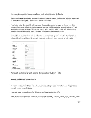 viceversa. Los cambios los vamos a hacer en la administración de Elastix.
Vamos PBX → Extensiones y ahí seleccionamos una por una las extensiones que van a estar en
el contexto “restringido”, con fines de irlas modificando.
Para hacer esto, damos click sobre una de ellas y debemos ver una parte donde nos dice
context=from-internal y más abajo nos muestra una opción que dice “Custom Context”. Ahí
seleccionaremos nuestro contexto restringido, pero si se fija bien, lo que nos aparece es la
descripción que le pusimos a ese contexto al momento de haberlo creado.
En nuestro caso, seleccionaremos extensiones sin permiso, que fue nuestra descripción, y
nótese cómo inmediatamente cambia el campo context de from-internal a restringido.
Vamos a la parte inferior de la página, damos click en “Submit” y listo.
Módulo de llamada despertadora
También existe un módulo de freepbx, que nos puede programar una llamada despertadora
como lo hacen en los hoteles.
Para descargar este módulo sólo debemos ir a la siguiente dirección:
http://www.fonicaprojects.com/wiki/index.php/FreePBX_Module:_Hotel_Style_WakeUp_Calls
225
 