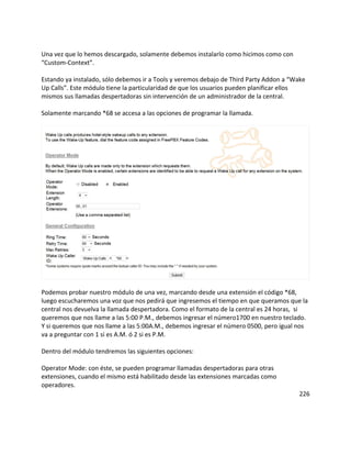 Una vez que lo hemos descargado, solamente debemos instalarlo como hicimos como con
“Custom-Context”.
Estando ya instalado, sólo debemos ir a Tools y veremos debajo de Third Party Addon a “Wake
Up Calls”. Este módulo tiene la particularidad de que los usuarios pueden planificar ellos
mismos sus llamadas despertadoras sin intervención de un administrador de la central.
Solamente marcando *68 se accesa a las opciones de programar la llamada.
Podemos probar nuestro módulo de una vez, marcando desde una extensión el código *68,
luego escucharemos una voz que nos pedirá que ingresemos el tiempo en que queramos que la
central nos devuelva la llamada despertadora. Como el formato de la central es 24 horas, si
queremos que nos llame a las 5:00 P.M., debemos ingresar el número1700 en nuestro teclado.
Y si queremos que nos llame a las 5:00A.M., debemos ingresar el número 0500, pero igual nos
va a preguntar con 1 si es A.M. ó 2 si es P.M.
Dentro del módulo tendremos las siguientes opciones:
Operator Mode: con éste, se pueden programar llamadas despertadoras para otras
extensiones, cuando el mismo está habilitado desde las extensiones marcadas como
operadores.
226
 