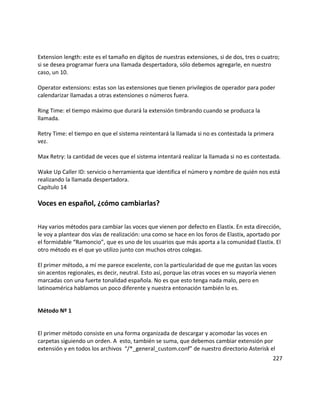 Extension length: este es el tamaño en dígitos de nuestras extensiones, si de dos, tres o cuatro;
si se desea programar fuera una llamada despertadora, sólo debemos agregarle, en nuestro
caso, un 10.
Operator extensions: estas son las extensiones que tienen privilegios de operador para poder
calendarizar llamadas a otras extensiones o números fuera.
Ring Time: el tiempo máximo que durará la extensión timbrando cuando se produzca la
llamada.
Retry Time: el tiempo en que el sistema reintentará la llamada si no es contestada la primera
vez.
Max Retry: la cantidad de veces que el sistema intentará realizar la llamada si no es contestada.
Wake Up Caller ID: servicio o herramienta que identifica el número y nombre de quién nos está
realizando la llamada despertadora.
Capítulo 14
Voces en español, ¿cómo cambiarlas?
Hay varios métodos para cambiar las voces que vienen por defecto en Elastix. En esta dirección,
le voy a plantear dos vías de realización: una como se hace en los foros de Elastix, aportado por
el formidable “Ramoncio”, que es uno de los usuarios que más aporta a la comunidad Elastix. El
otro método es el que yo utilizo junto con muchos otros colegas.
El primer método, a mí me parece excelente, con la particularidad de que me gustan las voces
sin acentos regionales, es decir, neutral. Esto así, porque las otras voces en su mayoría vienen
marcadas con una fuerte tonalidad española. No es que esto tenga nada malo, pero en
latinoamérica hablamos un poco diferente y nuestra entonación también lo es.
Método Nº 1
El primer método consiste en una forma organizada de descargar y acomodar las voces en
carpetas siguiendo un orden. A esto, también se suma, que debemos cambiar extensión por
extensión y en todos los archivos “/*_general_custom.conf” de nuestro directorio Asterisk el
227
 
