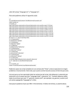 valor del campo “language=en” a “language=es”.
Para esto podemos utilizar el siguiente script:
cd
mv /var/lib/asterisk/sounds/es /var/lib/asterisk/sounds/es.old
mkdir sonidos_es
cd sonidos_es
wget http://www.voipnovatos.es/voces/voipnovatos-core-sounds-es-gsm-1.4.tar.gz
wget http://www.voipnovatos.es/voces/voipnovatos-core-sounds-es-ulaw-1.4.tar.gz
wget http://www.voipnovatos.es/voces/voipnovatos-core-sounds-es-alaw-1.4.tar.gz
wget http://www.voipnovatos.es/voces/voipnovatos-core-sounds-es-g729-1.4.tar.gz
wget http://www.voipnovatos.es/voces/voipnovatos-extra-sounds-es-gsm-1.4.tar.gz
wget http://www.voipnovatos.es/voces/voipnovatos-extra-sounds-es-ulaw-1.4.tar.gz
wget http://www.voipnovatos.es/voces/voipnovatos-extra-sounds-es-alaw-1.4.tar.gz
wget http://www.voipnovatos.es/voces/voipnovatos-extra-sounds-es-g729-1.4.tar.gz
for arg in `ls -1`; do tar xvzf $arg; done;
rm -rf voipnovatos*
mv dictate/es/* dictate/
rm -rf dictate/es/
mv digits/es/* digits/
rm -rf digits/es/
mv followme/es/* followme/
rm -rf followme/es/
mv letters/es/* letters/
rm -rf letters/es/
mv phonetic/es/* phonetic/
rm -rf phonetic/es/
mv silence/es/* silence/
rm -rf silence/es/
mv dictate digits followme letters phonetic silence es/
cp -R --reply=yes es /var/lib/asterisk/sounds/
cd ..
rm -rf sonidos_es/
chown -R asterisk:asterisk /var/lib/asterisk/sounds/
Podemos copiar ese script completo en una ventana del “Putty” y éste se ejecutará sin ningún
problema e inconveniente. Claro está, que nuestra central necesita acceso al Internet para esto.
Una vez que ya se han ejecutado todas las sentencias del script, sólo debemos ir extensión por
extensión y en el campo que dice “Language Code”, colocamos “es”. También debemos editar
todos los archivos que sean “/*_general_custom.conf”, por ejemplo: sip_general_custom.conf
y le vamos agregando “language=es” y listo.
Este paso lo podemos hacer por PBX → Herramientas → Editor de Archivo, si usted lo desea.
228
 