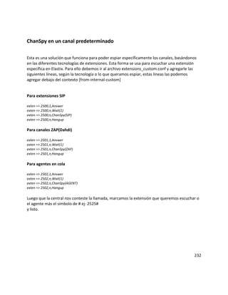 ChanSpy en un canal predeterminado
Esta es una solución que funciona para poder espiar específicamente los canales, basándonos
en las diferentes tecnologías de extensiones. Esta forma se usa para escuchar una extensión
específica en Elastix. Para ello debemos ir al archivo extensions_custom.conf y agregarle las
siguientes líneas, según la tecnología o lo que queramos espiar, estas líneas las podemos
agregar debajo del contexto [from-internal-custom]
Para extensiones SIP
exten => 2500,1,Answer
exten => 2500,n,Wait(1)
exten => 2500,n,ChanSpy(SIP)
exten => 2500,n,Hangup
Para canales ZAP(Dahdi)
exten => 2501,1,Answer
exten => 2501,n,Wait(1)
exten => 2501,n,ChanSpy(ZAP)
exten => 2501,n,Hangup
Para agentes en cola
exten => 2502,1,Answer
exten => 2502,n,Wait(1)
exten => 2502,n,ChanSpy(AGENT)
exten => 2502,n,Hangup
Luego que la central nos conteste la llamada, marcamos la extensión que queremos escuchar o
el agente más el símbolo de # ej: 2525#
y listo.
232
 
