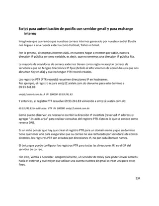 Script para autenticación de postfix con servidor gmail y para exchange
interno
Imagínese que queremos que nuestros correos internos generado por nuestra central Elastix
nos lleguen a una cuenta externa como Hotmail, Yahoo o Gmail.
Por lo general, si tenemos internet ADSL en nuestro hogar o Internet por cable, nuestra
dirección IP pública se torna variable, es decir, que no tenemos una dirección IP pública fija.
La mayoría de servidores de correos externos tienen como regla no aceptar correos de
servidores que no tengan direcciones IP fijas (debido al alto volumen de correo basura que nos
abruman hoy en día) y que no tengan PTR record creados.
Los registros PTR (PTR records) resuelven direcciones IP en hostnames.
Por ejemplo, el registro A para smtp12.aiatek.com.do devuelve para este dominio a
69.93.241.83:
smtp12.aiatek.com.do. A IN 100000 69.93.241.83
Y entonces, el registro PTR resuelve 69.93.241.83 volviendo a smtp12.aiatek.com.do:
69.93.241.83.in-addr.arpa. PTR IN 100000 smtp12.aiatek.com.do
Como puede observar, es necesario escribir la dirección IP invertida (reversed IP address) y
agregar “.in-addr.arpa” para realizar consultas del registro PTR. Esto es lo que se conoce como
reverse DNS.
Es un mito pensar que hay que crear el registro PTR para un domain name y que su dominio
tiene que tener uno para asegurarse que su correo no sea rechazado por servidores de correo
externos, los registros PTR son creados por direcciones IP, no por cada domain names.
El único que puede configurar los registros PTR para todas las direcciones IP, es el ISP del
servidor de correo.
Por esto, vamos a necesitar, obligatoriamente, un servidor de Relay para poder enviar correos
hacia el exterior y qué mejor que utilizar una cuenta nuestra de gmail o crear una para estos
fines.
234
 