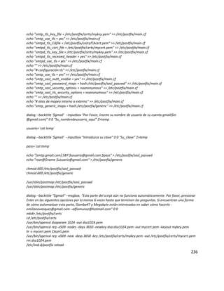 echo "smtp_tls_key_file = /etc/postfix/certs/mykey.pem" >> /etc/postfix/main.cf
echo "smtp_use_tls = yes" >> /etc/postfix/main.cf
echo "smtpd_tls_CAfile = /etc/postfix/certs/CAcert.pem" >> /etc/postfix/main.cf
echo "smtpd_tls_cert_file = /etc/postfix/certs/mycert.pem" >> /etc/postfix/main.cf
echo "smtpd_tls_key_file = /etc/postfix/certs/mykey.pem" >> /etc/postfix/main.cf
echo "smtpd_tls_received_header = yes" >> /etc/postfix/main.cf
echo "smtpd_use_tls = yes" >> /etc/postfix/main.cf
echo "" >> /etc/postfix/main.cf
echo "# configuración tls" >> /etc/postfix/main.cf
echo "smtp_use_tls = yes" >> /etc/postfix/main.cf
echo "smtp_sasl_auth_enable = yes" >> /etc/postfix/main.cf
echo "smtp_sasl_password_maps = hash:/etc/postfix/sasl_passwd" >> /etc/postfix/main.cf
echo "smtp_sasl_security_options = noanonymous" >> /etc/postfix/main.cf
echo "smtp_sasl_tls_security_options = noanonymous" >> /etc/postfix/main.cf
echo "" >> /etc/postfix/main.cf
echo "# alias de mapeo interno a externo" >> /etc/postfix/main.cf
echo "smtp_generic_maps = hash:/etc/postfix/generic" >> /etc/postfix/main.cf
dialog --backtitle '$gmail' --inputbox "Por Favor, inserte su nombre de usuario de su cuenta gmail(Sin
@gmail.com)" 0 0 "Su_nombredeusuario_aquí” 2>temp
usuario=`cat temp`
dialog --backtitle '$gmail' --inputbox "Introduzca su clave" 0 0 "Su_clave" 2>temp
pass=`cat temp`
echo "[smtp.gmail.com]:587 $usuario@gmail.com:$pass" > /etc/postfix/sasl_passwd
echo "root@$name $usuario@gmail.com" > /etc/postfix/generic
chmod 600 /etc/postfix/sasl_passwd
chmod 600 /etc/postfix/generic
/usr/sbin/postmap /etc/postfix/sasl_passwd
/usr/sbin/postmap /etc/postfix/generic
dialog --backtitle "$gmail" –msgbox. "Esta parte del script aún no funciona automáticamente. Por favor, presionar
Enter en las siguientes opciones por lo menos 6 veces hasta que terminen las preguntas. Si encuentran una forma
de cómo automatizar esta parte, Gamba47 y Megabyte están interesados en saber cómo hacerlo -
emilianovazquez@gmail.com –alfiomunoz@hotmail.com" 0 0
mkdir /etc/postfix/certs
cd /etc/postfix/certs
/usr/bin/openssl dsaparam 1024 -out dsa1024.pem
/usr/bin/openssl req -x509 -nodes -days 3650 -newkey dsa:dsa1024.pem -out mycert.pem -keyout mykey.pem
ln -s mycert.pem CAcert.pem
/usr/bin/openssl req -x509 -new -days 3650 -key /etc/postfix/certs/mykey.pem -out /etc/postfix/certs/mycert.pem
rm dsa1024.pem
/etc/inid.d/postfix reload
236
 