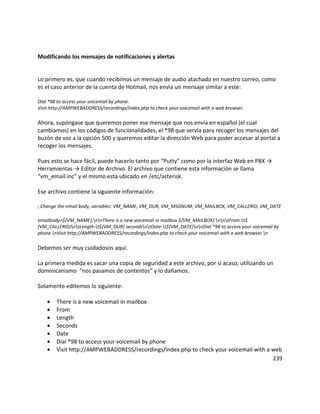 Modificando los mensajes de notificaciones y alertas
Lo primero es, que cuando recibimos un mensaje de audio atachado en nuestro correo, como
es el caso anterior de la cuenta de Hotmail, nos envía un mensaje similar a este:
Dial *98 to access your voicemail by phone.
Visit http://AMPWEBADDRESS/recordings/index.php to check your voicemail with a web browser.
Ahora, supóngase que queremos poner ese mensaje que nos envía en español (el cual
cambiamos) en los códigos de funcionalidades, el *98 que servía para recoger los mensajes del
buzón de voz a la opción 500 y queremos editar la dirección Web para poder accesar al portal a
recoger los mensajes.
Pues esto se hace fácil, puede hacerlo tanto por “Putty” como por la interfaz Web en PBX →
Herramientas → Editor de Archivo. El archivo que contiene esta información se llama
“vm_email.inc” y el mismo está ubicado en /etc/asterisk.
Ese archivo contiene la siguiente información:
; Change the email body, variables: VM_NAME, VM_DUR, VM_MSGNUM, VM_MAILBOX, VM_CALLERID, VM_DATE
emailbody=${VM_NAME},nnThere is a new voicemail in mailbox ${VM_MAILBOX}:nntFrom:t$
{VM_CALLERID}ntLength:t${VM_DUR} secondsntDate:t${VM_DATE}nnDial *98 to access your voicemail by
phone.nVisit http://AMPWEBADDRESS/recordings/index.php to check your voicemail with a web browser.n
Debemos ser muy cuidadosos aquí.
La primera medida es sacar una copia de seguridad a este archivo, por si acaso, utilizando un
dominicanismo “nos pasamos de contentos” y lo dañamos.
Solamente editemos lo siguiente:
• There is a new voicemail in mailbox
• From
• Length
• Seconds
• Date
• Dial *98 to access your voicemail by phone
• Visit http://AMPWEBADDRESS/recordings/index.php to check your voicemail with a web
239
 