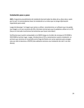 Instalación paso a paso
OJO: el siguiente procedimiento de instalación borrará todos los datos de su disco duro, razón
por la cual le recomendamos hacer la instalación en un disco que no tenga información
importante para usted.
Luego de descargar la imagen que vamos a utilizar, necesitaremos un software que nos grabe
esa imagen y a la vez convierta de ISO a formato normal para que lo podamos utilizar en un CD
(hay en el mercado muchísimas herramientas que hacen esta labor).
Verificamos que nuestro computador en el BIOS tenga en el orden de arranque el CD-ROM o
DVD-ROM en primer lugar. Luego, introducimos el CD y comenzamos nuestra instalación. Lo
primero que veremos en la pantalla será el logo de Elastix con varias opciones para escoger,
esta vez sólo le daremos a ENTER (más adelante veremos una instalación de raid 1 con dos
discos).
24
 