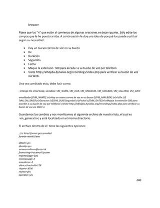 browser
Fíjese que las “n” que están al comienzo de algunas oraciones se dejan iguales. Sólo edite los
campos que le he puesto arriba. A continuación le doy una idea de porqué los puede sustituir
según su necesidad:
• Hay un nuevo correo de voz en su buzón
• De
• Duración
• Segundos
• Fecha
• Maque la extensión 500 para acceder a su buzón de voz por teléfono
• Visite http://alfiopbx.dynalias.org/recordings/index.php para verificar su buzón de voz
vía Web.
Una vez cambiado esto, debe lucir como:
; Change the email body, variables: VM_NAME, VM_DUR, VM_MSGNUM, VM_MAILBOX, VM_CALLERID, VM_DATE
emailbody=${VM_NAME},nnHay un nuevo correo de voz en su buzon ${VM_MAILBOX}:nntDe:t$
{VM_CALLERID}ntDuracion:t${VM_DUR} SegundosntFecha:t${VM_DATE}nnMaque la extensión 500 para
acceder a su buzón de voz por teléfono.nVisite http://alfiopbx.dynalias.org/recordings/index.php para verificar su
buzon de voz via Web.n
Guardamos los cambios y nos movilizamos al siguiente archivo de nuestra lista, el cual es
vm_general.inc y está localizado en el mismo directorio.
El archivo dentro de él tiene las siguientes opciones:
; 1st listed format gets emailed
format=wav49|wav
attach=yes
pbxskip=yes
serveremail=vm@asterisk
fromstring=Voicemail System
maxmessage=180
minmessage=3
maxsilence=5
silencethreshold=128
skipms=3000
review=yes
operator=yes
240
 