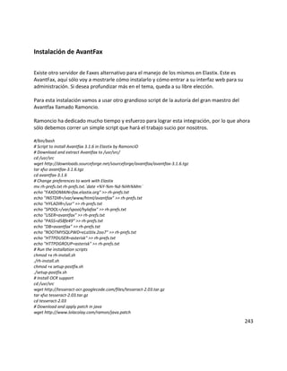 Instalación de AvantFax
Existe otro servidor de Faxes alternativo para el manejo de los mismos en Elastix. Este es
AvantFax, aquí sólo voy a mostrarle cómo instalarlo y cómo entrar a su interfaz web para su
administración. Si desea profundizar más en el tema, queda a su libre elección.
Para esta instalación vamos a usar otro grandioso script de la autoría del gran maestro del
Avantfax llamado Ramoncio.
Ramoncio ha dedicado mucho tiempo y esfuerzo para lograr esta integración, por lo que ahora
sólo debemos correr un simple script que hará el trabajo sucio por nosotros.
#/bin/bash
# Script to install Avantfax 3.1.6 in Elastix by RamonciO
# Download and extract Avantfax to /usr/src/
cd /usr/src
wget http://downloads.sourceforge.net/sourceforge/avantfax/avantfax-3.1.6.tgz
tar xfvz avantfax-3.1.6.tgz
cd avantfax-3.1.6
# Change preferences to work with Elastix
mv rh-prefs.txt rh-prefs.txt.`date +%Y-%m-%d-%Hh%Mm`
echo "FAXDOMAIN=fax.elastix.org" >> rh-prefs.txt
echo "INSTDIR=/var/www/html/avantfax" >> rh-prefs.txt
echo "HYLADIR=/usr" >> rh-prefs.txt
echo "SPOOL=/var/spool/hylafax" >> rh-prefs.txt
echo "USER=avantfax" >> rh-prefs.txt
echo "PASS=d58fe49" >> rh-prefs.txt
echo "DB=avantfax" >> rh-prefs.txt
echo "ROOTMYSQLPWD=eLaStIx.2oo7" >> rh-prefs.txt
echo "HTTPDUSER=asterisk" >> rh-prefs.txt
echo "HTTPDGROUP=asterisk" >> rh-prefs.txt
# Run the installation scripts
chmod +x rh-install.sh
./rh-install.sh
chmod +x setup-postfix.sh
./setup-postfix.sh
# Install OCR support
cd /usr/src
wget http://tesseract-ocr.googlecode.com/files/tesseract-2.03.tar.gz
tar xfvz tesseract-2.03.tar.gz
cd tesseract-2.03
# Download and apply patch in java
wget http://www.lolacolay.com/ramon/java.patch
243
 