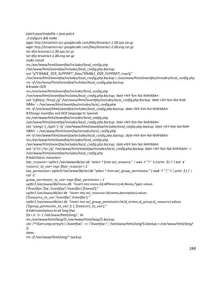 patch java/makefile < java.patch
./configure && make
wget http://tesseract-ocr.googlecode.com/files/tesseract-2.00.spa.tar.gz
wget http://tesseract-ocr.googlecode.com/files/tesseract-2.00.eng.tar.gz
tar xfvz tesseract-2.00.spa.tar.gz
tar xfvz tesseract-2.00.eng.tar.gz
make install
mv /var/www/html/avantfax/includes/local_config.php
/var/www/html/avantfax/includes/local_config.php.backup
sed "s/'ENABLE_OCR_SUPPORT', false/'ENABLE_OCR_SUPPORT', true/g"
/var/www/html/avantfax/includes/local_config.php.backup > /var/www/html/avantfax/includes/local_config.php
rm -rf /var/www/html/avantfax/includes/local_config.php.backup
# Enable OCR
mv /var/www/html/avantfax/includes/local_config.php
/var/www/html/avantfax/includes/local_config.php.backup.`date +%Y-%m-%d-%Hh%Mm`
sed "s/false); /true); /g" /var/www/html/avantfax/includes/local_config.php.backup.`date +%Y-%m-%d-%Hh
%Mm` > /var/www/html/avantfax/includes/local_config.php
rm -rf /var/www/html/avantfax/includes/local_config.php.backup.`date +%Y-%m-%d-%Hh%Mm`
# Change Avantfax and OCR language to Spanish
mv /var/www/html/avantfax/includes/local_config.php
/var/www/html/avantfax/includes/local_config.php.backup.`date +%Y-%m-%d-%Hh%Mm`
sed "s/eng"); /spa"); /g" /var/www/html/avantfax/includes/local_config.php.backup.`date +%Y-%m-%d-%Hh
%Mm` > /var/www/html/avantfax/includes/local_config.php
rm -rf /var/www/html/avantfax/includes/local_config.php.backup.`date +%Y-%m-%d-%Hh%Mm`
mv /var/www/html/avantfax/includes/local_config.php
/var/www/html/avantfax/includes/local_config.php.backup.`date +%Y-%m-%d-%Hh%Mm`
sed "s/'en';/'es';/g" /var/www/html/avantfax/includes/local_config.php.backup.`date +%Y-%m-%d-%Hh%Mm` >
/var/www/html/avantfax/includes/local_config.php
# Add Elastix menuitem
last_resource=`sqlite3 /var/www/db/acl.db "select * from acl_resource;" | awk -F "|" '1 { print $1 }' | tail -1`
resource_to_use=`expr $last_resource + 1`
last_permission=`sqlite3 /var/www/db/acl.db "select * from acl_group_permission;" | awk -F "|" '1 { print $1 }' |
tail -1`
group_permission_to_use=`expr $last_permission + 1`
sqlite3 /var/www/db/menu.db "insert into menu (id,IdPArent,Link,Name,Type) values
('Avantfax','fax','avantfax/','Avantfax','framed');"
sqlite3 /var/www/db/acl.db "insert into acl_resource (id,name,description) values
('$resource_to_use','Avantfax','Avantfax');"
sqlite3 /var/www/db/acl.db "insert into acl_group_permission (id,id_action,id_group,id_resource) values
('$group_permission_to_use',1,1,'$resource_to_use');"
# Add translations to all lang files
for i in `ls -1 /var/www/html/lang/`; do
mv /var/www/html/lang/$i /var/www/html/lang/$i.backup
sed '/^$arrLang=array/a "Avantfax" => "Avantfax",' /var/www/html/lang/$i.backup > /var/www/html/lang/
$i
done;
rm -rf /var/www/html/lang/*.backup
244
 