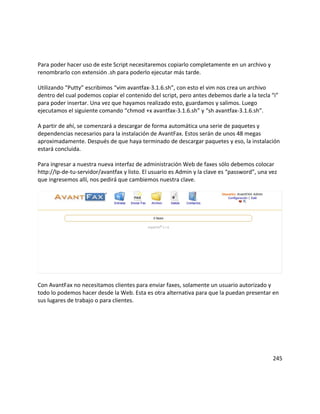 Para poder hacer uso de este Script necesitaremos copiarlo completamente en un archivo y
renombrarlo con extensión .sh para poderlo ejecutar más tarde.
Utilizando “Putty” escribimos “vim avantfax-3.1.6.sh”, con esto el vim nos crea un archivo
dentro del cual podemos copiar el contenido del script, pero antes debemos darle a la tecla “i”
para poder insertar. Una vez que hayamos realizado esto, guardamos y salimos. Luego
ejecutamos el siguiente comando “chmod +x avantfax-3.1.6.sh” y “sh avantfax-3.1.6.sh”.
A partir de ahí, se comenzará a descargar de forma automática una serie de paquetes y
dependencias necesarios para la instalación de AvantFax. Estos serán de unos 48 megas
aproximadamente. Después de que haya terminado de descargar paquetes y eso, la instalación
estará concluida.
Para ingresar a nuestra nueva interfaz de administración Web de faxes sólo debemos colocar
http://Ip-de-tu-servidor/avantfax y listo. El usuario es Admin y la clave es “password”, una vez
que ingresemos allí, nos pedirá que cambiemos nuestra clave.
Con AvantFax no necesitamos clientes para enviar faxes, solamente un usuario autorizado y
todo lo podemos hacer desde la Web. Esta es otra alternativa para que la puedan presentar en
sus lugares de trabajo o para clientes.
245
 