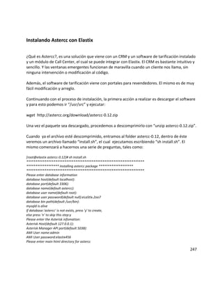 Instalando Astercc con Elastix
¿Qué es Astercc?, es una solución que viene con un CRM y un software de tarificación instalado
y un módulo de Call Center, el cual se puede integrar con Elastix. El CRM es bastante intuitivo y
sencillo. Y las ventanas emergentes funcionan de maravilla cuando un cliente nos llama, sin
ninguna intervención o modificación al código.
Además, el software de tarificación viene con portales para revendedores. El mismo es de muy
fácil modificación y arreglo.
Continuando con el proceso de instalación, la primera acción a realizar es descargar el software
y para esto podemos ir “/usr/src” y ejecutar:
wget http://astercc.org/download/astercc-0.12.zip
Una vez el paquete sea descargado, procedemos a descomprimirlo con “unzip astercc-0.12.zip”.
Cuando ya el archivo esté descomprimido, entramos al folder astercc-0.12, dentro de éste
veremos un archivo llamado “install.sh”, el cual ejecutamos escribiendo “sh install.sh”. El
mismo comenzará a hacernos una serie de preguntas, tales como:
[root@elastix astercc-0.12]# sh install.sh
*****************************************************************
****************** Installing astercc package *******************
*****************************************************************
Please enter database information
database host(default localhost):
database port(default 3306):
database name(default astercc):
database user name(default root):
database user password(default null):eLaStIx.2oo7
database bin path(default /usr/bin):
mysqld is alive
If database:'astercc' is not exists, press 'y' to create,
else press 'n' to skip this step:y
Please enter the Asterisk infomation:
Asterisk Host(default 127.0.0.1):
Asterisk Manager API port(default 5038):
AMI User name:admin
AMI User password:elastix456
Please enter main html directory for astercc
247
 