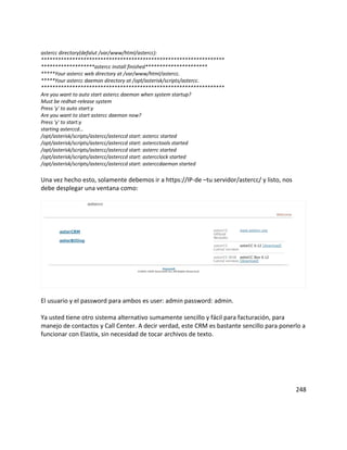 astercc directory(defalut /var/www/html/astercc):
*****************************************************************
*******************astercc install finished**********************
*****Your astercc web directory at /var/www/html/astercc.
*****Your astercc daemon directory at /opt/asterisk/scripts/astercc.
*****************************************************************
Are you want to auto start astercc daemon when system startup?
Must be redhat-release system
Press 'y' to auto start:y
Are you want to start astercc daemon now?
Press 'y' to start:y
starting asterccd...
/opt/asterisk/scripts/astercc/asterccd start: astercc started
/opt/asterisk/scripts/astercc/asterccd start: astercctools started
/opt/asterisk/scripts/astercc/asterccd start: asterrc started
/opt/asterisk/scripts/astercc/asterccd start: astercclock started
/opt/asterisk/scripts/astercc/asterccd start: asterccdaemon started
Una vez hecho esto, solamente debemos ir a https://IP-de –tu servidor/astercc/ y listo, nos
debe desplegar una ventana como:
El usuario y el password para ambos es user: admin password: admin.
Ya usted tiene otro sistema alternativo sumamente sencillo y fácil para facturación, para
manejo de contactos y Call Center. A decir verdad, este CRM es bastante sencillo para ponerlo a
funcionar con Elastix, sin necesidad de tocar archivos de texto.
248
 