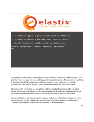 Luego de esto, el sistema irá mostrando una serie de datos y parámetros hasta que llega a una
pantalla donde nos pide seleccionar el lenguaje de nuestra instalación. Seleccionamos español y
le damos a la tecla TAB hasta que nos coloquemos sobre el Ok., luego nos va a pedir la
configuración para nuestro teclado y seleccionamos el que más nos haga sentir mejor.
Posteriormente, entramos a una pantalla de recibimiento, donde se nos da la bienvenida a
Elastix; clicamos aceptar y luego nos lleva a una opción donde debemos seleccionar el tipo de
partición que queremos del disco duro y cómo queremos distribuir dichas particiones.
Lo recomendable es dejar que el sistema haga sus particiones automáticamente ya que viene
optimizado para ello. En esta pantalla le recomiendo seleccionar la primera opción que es
"remover particiones en dispositivos seleccionados y crear disposición".
25
 