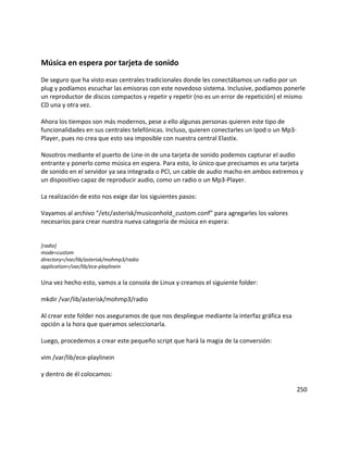 Música en espera por tarjeta de sonido
De seguro que ha visto esas centrales tradicionales donde les conectábamos un radio por un
plug y podíamos escuchar las emisoras con este novedoso sistema. Inclusive, podíamos ponerle
un reproductor de discos compactos y repetir y repetir (no es un error de repetición) el mismo
CD una y otra vez.
Ahora los tiempos son más modernos, pese a ello algunas personas quieren este tipo de
funcionalidades en sus centrales telefónicas. Incluso, quieren conectarles un Ipod o un Mp3-
Player, pues no crea que esto sea imposible con nuestra central Elastix.
Nosotros mediante el puerto de Line-in de una tarjeta de sonido podemos capturar el audio
entrante y ponerlo como música en espera. Para esto, lo único que precisamos es una tarjeta
de sonido en el servidor ya sea integrada o PCI, un cable de audio macho en ambos extremos y
un dispositivo capaz de reproducir audio, como un radio o un Mp3-Player.
La realización de esto nos exige dar los siguientes pasos:
Vayamos al archivo “/etc/asterisk/musiconhold_custom.conf” para agregarles los valores
necesarios para crear nuestra nueva categoría de música en espera:
[radio]
mode=custom
directory=/var/lib/asterisk/mohmp3/radio
application=/var/lib/ece-playlinein
Una vez hecho esto, vamos a la consola de Linux y creamos el siguiente folder:
mkdir /var/lib/asterisk/mohmp3/radio
Al crear este folder nos aseguramos de que nos despliegue mediante la interfaz gráfica esa
opción a la hora que queramos seleccionarla.
Luego, procedemos a crear este pequeño script que hará la magia de la conversión:
vim /var/lib/ece-playlinein
y dentro de él colocamos:
250
 