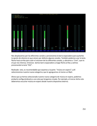 Nos desplazamos por los diferentes canales y presionamos la barra espaciadora para quitarles
la opción de silencio en que vienen por defecto algunos canales. También podemos usar la tecla
flecha hacia arriba para subir el volumen de los diferentes canales, y ubicamos a “Line”, que es
el que nos interesa. Entonces damos barra espaciadora y luego flecha arriba y salimos
presionando la tecla “ESC”.
Realizado esto, es recomendable que vayamos a la parte “música en espera” y allí
seleccionemos nuestra nueva categoría y que le agreguemos al menos un Mp3.
Ahora que ya hemos seleccionado nuestra nueva categoría de música en espera, podemos
probarla configurándosela a una cola que tengamos creada. Por ejemplo, al marcar dicha cola
deberemos escuchar música en espera desde nuestro dispositivo externo.
252
 