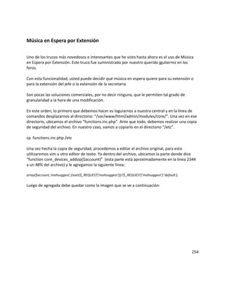 Música en Espera por Extensión
Uno de los trucos más novedosos e interesantes que he visto hasta ahora es el uso de Música
en Espera por Extensión. Este truco fue suministrado por nuestro querido jgutierrez en los
foros.
Con esta funcionalidad, usted puede decidir qué música en espera quiere para su extensión o
para la extensión del jefe o la extensión de la secretaria.
Son pocas las soluciones comerciales, por no decir ninguna, que le permiten tal grado de
granularidad a la hora de una modificación.
En este orden, lo primero que debemos hacer es loguiarnos a nuestra central y en la línea de
comandos desplazarnos al directorio: “/var/www/html/admin/modules/core/”. Una vez en ese
directorio, ubicamos el archivo “functions.inc.php”. Ante que todo, debemos realizar una copia
de seguridad del archivo. En nuestro caso, vamos a copiarlo en el directorio “/etc”.
cp functions.inc.php /etc
Una vez hecha la copia de seguridad, procedemos a editar el archivo original, para esto
utilizaremos vim u otro editor de texto. Ya dentro del archivo, ubicamos la parte donde dice
“function core_devices_addsip($account)” (esta parte está aproximadamente en la línea 2344
a un 48% del archivo) y le agregamos la siguiente línea:
array($account,'mohsuggest',(isset($_REQUEST['mohsuggest']))?$_REQUEST['mohsuggest']:'default'),
Luego de agregada debe quedar como la imagen que se ve a continuación:
254
 