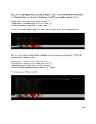 core_devices_configpageinit($dispnum)” (esta parte figura aproximadamente en la línea 2539 a
un 94% del archivo) y ahí debajo de donde está “//iax2” insertamos las siguientes líneas:
$tmparr['deny'] = array('value' => '0.0.0.0/0.0.0.0', 'level' => 1);
$tmparr['permit'] = array('value' => '0.0.0.0/0.0.0.0', 'level' => 1);
$tmparr['mohsuggest'] = array('value' => 'default', 'level' => 1);
Una vez insertadas, podemos verificar que nuestro archivo se vea de la siguiente forma:
Una vez hecho esto, en el párrafo de más abajo se encuentra una parte que dice “//sip”, ahí
insertamos las siguientes líneas:
$tmparr['deny'] = array('value' => '0.0.0.0/0.0.0.0', 'level' => 1);
$tmparr['permit'] = array('value' => '0.0.0.0/0.0.0.0', 'level' => 1);
$tmparr['mohsuggest'] = array('value' => 'deault', 'level' => 1);
$currentcomponent->addgeneralarrayitem('devtechs', 'sip', $tmparr);
Y el archivo queda de esta manera:
256
 