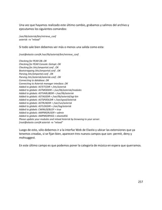 Una vez que hayamos realizado este último cambio, grabamos y salimos del archivo y
ejecutamos los siguientes comandos:
/var/lib/asterisk/bin/retrieve_conf
asterisk -rx "reload"
Si todo sale bien debemos ver más o menos una salida como esta:
[root@elastix core]# /var/lib/asterisk/bin/retrieve_conf
Checking for PEAR DB..OK
Checking for PEAR Console::Getopt..OK
Checking for /etc/amportal.conf ..OK
Bootstrapping /etc/amportal.conf ..OK
Parsing /etc/amportal.conf ..OK
Parsing /etc/asterisk/asterisk.conf ..OK
Connecting to database..OK
Connecting to Asterisk manager interface..OK
Added to globals: ASTETCDIR = /etc/asterisk
Added to globals: ASTMODDIR = /usr/lib/asterisk/modules
Added to globals: ASTVARLIBDIR = /var/lib/asterisk
Added to globals: ASTAGIDIR = /var/lib/asterisk/agi-bin
Added to globals: ASTSPOOLDIR = /var/spool/asterisk
Added to globals: ASTRUNDIR = /var/run/asterisk
Added to globals: ASTLOGDIR = /var/log/asterisk
Added to globals: CWINUSEBUSY = true
Added to globals: AMPMGRUSER = admin
Added to globals: AMPMGRPASS = elastix456
Please update your modules and reload Asterisk by browsing to your server.
[root@elastix core]# asterisk -rx "reload"
Luego de esto, sólo debemos ir a la interfaz Web de Elastix y ubicar las extensiones que ya
tenemos creadas, si se fijan bien, aparecen tres nuevos campos que son: permit, deny y
mohsuggest.
En este último campo es que podemos poner la categoría de música en espera que querramos.
257
 