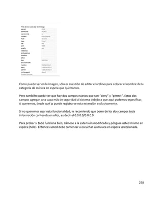 Como puede ver en la imagen, sólo es cuestión de editar el archivo para colocar el nombre de la
categoría de música en espera que querramos.
Pero también puede ver que hay dos campos nuevos que son “deny” y “permit”. Estos dos
campos agregan una capa más de seguridad al sistema debido a que aquí podemos especificar,
si queremos, desde qué ip puede registrarse esta extensión exclusivamente.
Si no queremos usar esta funcionalidad, le recomiendo que borre de los dos campos toda
información contenida en ellos, es decir el 0.0.0.0/0.0.0.0.
Para probar si todo funciona bien, llámese a la extensión modificada y póngase usted mismo en
espera (hold). Entonces usted debe comenzar a escuchar su música en espera seleccionada.
258
 