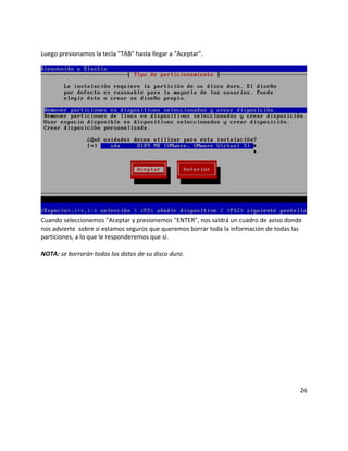 Luego presionamos la tecla "TAB" hasta llegar a "Aceptar".
Cuando seleccionemos "Aceptar y presionemos "ENTER", nos saldrá un cuadro de aviso donde
nos advierte sobre si estamos seguros que queremos borrar toda la información de todas las
particiones, a lo que le responderemos que sí.
NOTA: se borrarán todos los datos de su disco duro.
26
 