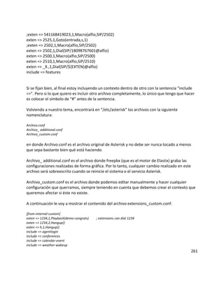 ;exten => 541168419023,1,Macro(alfio,SIP/2502)
exten => 2525,1,Goto(entrada,s,1)
;exten => 2502,1,Macro(alfio,SIP/2502)
exten => 2502,1,Dial(SIP/18098767601@alfio)
exten => 2500,1,Macro(alfio,SIP/2500)
exten => 2510,1,Macro(alfio,SIP/2510)
exten => _X.,1,Dial(SIP/${EXTEN}@alfio)
include => features
Si se fijan bien, al final estoy incluyendo un contexto dentro de otro con la sentencia “include
=>”. Pero si lo que quiero es incluir otro archivo completamente, lo único que tengo que hacer
es colocar el símbolo de “#” antes de la sentencia.
Volviendo a nuestro tema, encontrará en “/etc/asterisk” los archivos con la siguiente
nomenclatura:
Archivo.conf
Archivo_ additional.conf
Archivo_custom.conf
en donde Archivo.conf es el archivo original de Asterisk y no debe ser nunca tocado a menos
que sepa bastante bien qué está haciendo.
Archivo_ additional.conf es el archivo donde freepbx (que es el motor de Elastix) graba las
configuraciones realizadas de forma gráfica. Por lo tanto, cualquier cambio realizado en este
archivo será sobreescrito cuando se reinicie el sistema o el servicio Asterisk.
Archivo_custom.conf es el archivo donde podemos editar manualmente y hacer cualquier
configuración que querramos, siempre teniendo en cuenta que debemos crear el contexto que
queremos afectar si éste no existe.
A continuación le voy a mostrar el contenido del archivo extensions_custom.conf:
[from-internal-custom]
exten => 1234,1,Playback(demo-congrats) ; extensions can dial 1234
exten => 1234,2,Hangup()
exten => h,1,Hangup()
include => agentlogin
include => conferences
include => calendar-event
include => weather-wakeup
261
 