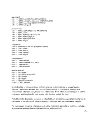 [agentlogin]
exten => _*8888.,1,Set(AGENTNUMBER=${EXTEN:5})
exten => _*8888.,n,NoOp(AgentNumber is ${AGENTNUMBER})
exten => _*8888.,n,AgentLogin(${AGENTNUMBER})
exten => _*8888.,n,Hangup()
[mm-announce]
exten => 9999,1,Set(CALLERID(name)="MMGETOUT")
exten => 9999,n,Answer
exten => 9999,n,Playback(conf-will-end-in)
exten => 9999,n,Playback(digits/5)
exten => 9999,n,Playback(minutes)
exten => 9999,n,Hangup
[conferences]
;Used by cbEnd script to play end of conference warning
exten => 5555,1,Answer
exten => 5555,n,Wait(3)
exten => 5555,n,CBMysql()
exten => 5555,n,Hangup
[calendar-event]
exten => _*7899,1,Answer
exten => _*7899,2,Playback(${FILE_CALL})
exten => _*7899,3,Wait(2)
exten => _*7899,4,Hangup()
[weather-wakeup]
exten => *61,1,Answer
exten => *61,2,AGI(nv-weather.php)
exten => *61,3,Hangup
exten => *62,1,Answer
exten => *62,2,AGI(wakeup.php)
exten => *62,3,Hangup
Si usted se fija, el primer contexto es [from-internal-custom], donde se agrega la parte
“custom” al contexto. Es decir, el contexto [from-internal] es un contexto válido que se
encuentra en extensión.conf, el cual hace referencia a [from-internal-additional] en el archivo
extensions_additional.conf y cada uno de ellos tiene un include del otro.
Probablemente, debe estar pensando si estoy hablando en castellano, pero la mejor forma de
interpretar lo que digo en términos prácticos es utilizando algo que nos sirva de modelo.
Por ejemplo, en el archivo extensions.conf existe el siguiente contexto, el cual tiene incluido a
from-internal-additional del archivo extensions_additional.conf:
262
 