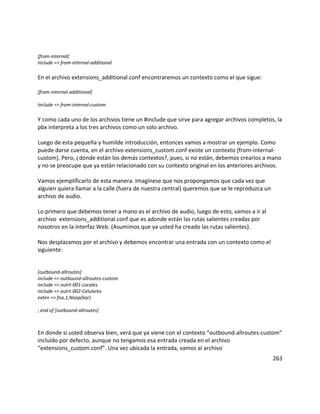 [from-internal]
Include => from-internal-additional
En el archivo extensions_additional.conf encontraremos un contexto como el que sigue:
[from-internal-additional]
Include => from-internal-custom
Y como cada uno de los archivos tiene un #include que sirve para agregar archivos completos, la
pbx interpreta a los tres archivos como un solo archivo.
Luego de esta pequeña y humilde introducción, entonces vamos a mostrar un ejemplo. Como
puede darse cuenta, en el archivo extensions_custom.conf existe un contexto [from-internal-
custom]. Pero, ¿dónde están los demás contextos?, pues, si no están, debemos crearlos a mano
y no se preocupe que ya están relacionado con su contexto original en los anteriores archivos.
Vamos ejemplificarlo de esta manera. Imagínese que nos propongamos que cada vez que
alguien quiera llamar a la calle (fuera de nuestra central) queremos que se le reproduzca un
archivo de audio.
Lo primero que debemos tener a mano es el archivo de audio, luego de esto, vamos a ir al
archivo extensions_additional.conf que es adonde están las rutas salientes creadas por
nosotros en la interfaz Web. (Asumimos que ya usted ha creado las rutas salientes).
Nos desplazamos por el archivo y debemos encontrar una entrada con un contexto como el
siguiente:
[outbound-allroutes]
include => outbound-allroutes-custom
include => outrt-001-Locales
include => outrt-002-Celulares
exten => foo,1,Noop(bar)
; end of [outbound-allroutes]
En donde si usted observa bien, verá que ya viene con el contexto “outbound-allroutes-custom”
incluido por defecto, aunque no tengamos esa entrada creada en el archivo
“extensions_custom.conf”. Una vez ubicada la entrada, vamos al archivo
263
 