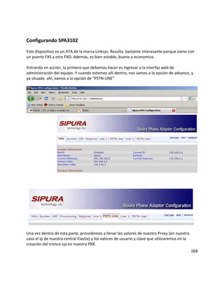 Configurando SPA3102
Este dispositivo es un ATA de la marca Linksys. Resulta bastante interesante porque viene con
un puerto FXS y otro FXO. Además, es bien estable, bueno y economico.
Entrando en acción, lo primero que debemos hacer es ingresar a la interfaz web de
administración del equipo. Y cuando estemos allí dentro, nos vamos a la opción de advance, y
ya situado ahí, vamos a la opción de “PSTN LINE”
Una vez dentro de esta parte, procedemos a llenar los valores de nuestro Proxy (en nuestro
caso el ip de nuestra central Elastix) y los valores de usuario y clave que utilizaremos en la
creación del tronco sip en nuestra PBX.
268
 