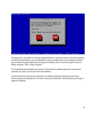 Finalizado esto, nos saldrá un mensaje preguntándonos si queremos revisar cómo han quedado
las tablas de particiones y eso, le respondemos que no y seguiremos con la siguiente pantalla
que es donde nos pide el gestor de arranque. Por defecto sale en la primera opción que es el
GRUB, le damos "TAB" y luego "Aceptar".
En las siguientes dos pantallas que vienen a continuación se deben seleccionar las primeras
opciones, las cuales son las que vienen por defecto.
Cuando terminemos de esas dos pantallas, nos saldrá la opción de seleccionar en el huso
horario el país correspondiente, en nuestro caso seleccionaremos "América/Santo_Domingo" y
seguimos adelante.
27
 