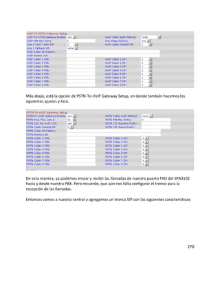 Más abajo, está la opción de PSTN-To-VoIP Gateway Setup, en donde también hacemos los
siguientes ajustes y listo.
De esta manera, ya podemos enviar y recibir las llamadas de nuestro puerto FXO del SPA3102
hacia y desde nuestra PBX. Pero recuerde, que aún nos falta configurar el tronco para la
recepción de las llamadas.
Entonces vamos a nuestra central y agregamos un tronco SIP con las siguientes características:
270
 