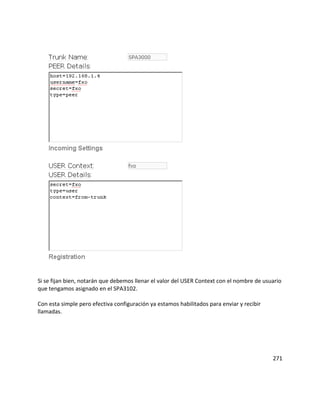 Si se fijan bien, notarán que debemos llenar el valor del USER Context con el nombre de usuario
que tengamos asignado en el SPA3102.
Con esta simple pero efectiva configuración ya estamos habilitados para enviar y recibir
llamadas.
271
 
