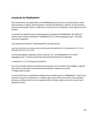 Instalación de PhpMyAdmin
Otra herramienta muy importante, es el PhpMyAdmin que sirve para la administración de las
bases de datos en Mysql, de forma gráfica y sencilla, brindándonos, además, las herramientas
necesarias para poder reparar u optimizar las mismas sin ser unos gurús o unos ingenieros en la
materia.
Lo primero que debemos hacer es descargarnos el paquete de PhpMyAdmin de la Web, en
nuestro caso, estamos utilizando el “phpMyAdmin-2.11.10-all-languages.tar.gz”. Para esto
hacemos lo siguiente:
nos movemos al directorio “/var/www/html y ahí ejecutamos:
wget http://downloads.sourceforge.net/project/phpmyadmin/phpMyAdmin/2.11.10/phpMyAdmin-2.11.10-all-
languages.tar.gz?use_mirror=voxel
Una vez descargado el paquete, vamos a ejecutar “tar -zxvf phpMyAdmin-2.11.10-all-
languages.tar.gz”. Cuando ya esté todo descomprimido hacemos lo siguiente:
mv phpMyAdmin-2.11.10-all-languages phpMyAdmin
Con este comando, estamos renombrando el paquete con un nombre más amigable. Luego de
esto, vamos al directorio recientemente renombrado y ubicamos el archivo
“config.sample.inc.php”.
En este archivo hay un ejemplo de configuraciones posibles para el “phpMyAdmin”. Aquí lo que
hacemos es que lo renombramos a “config.inc.php” para utilizar este archivo como plantilla,
entramos a editarlo con Vim o con cualquier editor de texto y debe verse más o menos de la
siguiente manera:
272
 