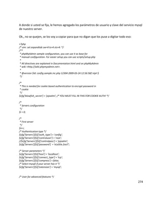 A donde si usted se fija, le hemos agregado los parámetros de usuario y clave del servicio mysql
de nuestro server.
Ok., no se quejen, se los voy a copiar para que no digan que los puse a digitar todo eso:
<?php
/* vim: set expandtab sw=4 ts=4 sts=4: */
/**
* phpMyAdmin sample configuration, you can use it as base for
* manual configuration. For easier setup you can use scripts/setup.php
*
* All directives are explained in Documentation.html and on phpMyAdmin
* wiki <http://wiki.phpmyadmin.net>.
*
* @version $Id: config.sample.inc.php 12304 2009-03-24 12:56:58Z nijel $
*/
/*
* This is needed for cookie based authentication to encrypt password in
* cookie
*/
$cfg['blowfish_secret'] = 'jojoalmi'; /* YOU MUST FILL IN THIS FOR COOKIE AUTH! */
/*
* Servers configuration
*/
$i = 0;
/*
* First server
*/
$i++;
/* Authentication type */
$cfg['Servers'][$i]['auth_type'] = 'config';
$cfg['Servers'][$i]['controluser'] = 'root';
//$cfg['Servers'][$i]['controlpass'] = 'jojoalmi';
$cfg['Servers'][$i]['password'] = 'eLaStIx.2oo7';
/* Server parameters */
$cfg['Servers'][$i]['host'] = 'localhost';
$cfg['Servers'][$i]['connect_type'] = 'tcp';
$cfg['Servers'][$i]['compress'] = false;
/* Select mysqli if your server has it */
$cfg['Servers'][$i]['extension'] = 'mysql';
/* User for advanced features */
274
 