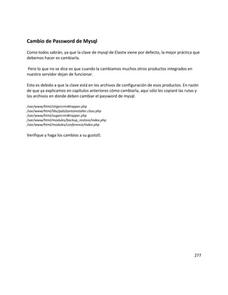 Cambio de Password de Mysql
Como todos sabrán, ya que la clave de mysql de Elastix viene por defecto, la mejor práctica que
debemos hacer es cambiarla.
Pero lo que no se dice es que cuando la cambiamos muchos otros productos integrados en
nuestro servidor dejan de funcionar.
Esto es debido a que la clave está en los archivos de configuración de esos productos. En razón
de que ya explicamos en capítulos anteriores cómo cambiarla, aquí sólo les copiaré las rutas y
los archivos en donde deben cambiar el password de mysql.
/var/www/html/vtigercrmWrapper.php
/var/www/html/libs/paloSantoInstaller.class.php
/var/www/html/sugarcrmWrapper.php
/var/www/html/modules/backup_restore/index.php
/var/www/html/modules/conference/index.php
Verifique y haga los cambios a su gusto.
277
 