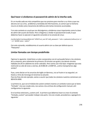 Qué hacer si olvidamos el password de admin de la interfaz web.
En un mundo cada vez más competitivo que nos presiona para marchar a su ritmo y que nos
abruma con sus crisis, problemas y toneladas de informaciones, es común que la memoria
recurra al olvido como mecanismo de defensa ante tantas tensiones acumuladas.
Y en este contexto es usual que nos distraígamos y olvidemos cosas importantes como la clave
de admin del usuario de Elastix. Pero si llegamos a olvidar el password de la web, lo que
debemos hacer es ejecutar el siguiente comando en la consola de Linux:
/usr/bin/sqlite3 /var/www/db/acl.db "UPDATE acl_user SET md5_password = '`echo -n palosanto|md5sum|cut -d '
' -f 1`' WHERE name = 'admin'"
Con este comando, restablecemos el usuario admin con su clave por defecto que es
“Palosanto”.
Limitar llamadas con tiempo predefinido
Figúrese lo siguiente. Usted tiene un plan coorporativo con el cual puede llamar a los celulares
de su empresa, pero solamente los primeros 10 minutos son gratis y los demás minutos
hablados de ahí en adelante les serán cobrados. Pero vamos aún más lejos: imagínese que esta
restricción es sólo de lunes a viernes, de 8:00A.M. a 8:00P.M., ¿cómo manejaríamos algo
similar?
Pues, como decían en los anuncios de Inglés sin Barreras, ¡no se frustre ni se angustie!, en
Elastix a ritmo de merengue le tenemos la solución.
Para los fines de este ejemplo, vamos a asumir que todos los celulares nuestros comienzan con
809-876-XXXX.
Lo primero es, que con el módulo de custom context creamos un contexto nuevo que se llame
“limitado”. Una vez creado esto, nos vamos a los archivos de configuración manual y ahí
configuramos lo siguiente:
En el archivo extensions_custom.conf, lo primero que debemos hacer es crear el contexto
“limitado_custom” para poder trabajar esta parte. Una vez creado, procedemos a agregarle lo
siguiente:
278
 
